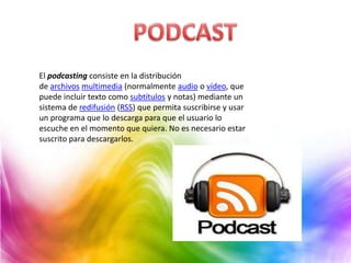 El podcasting consiste en la distribución
de archivos multimedia (normalmente audio o vídeo, que
puede incluir texto como subtítulos y notas) mediante un
sistema de redifusión (RSS) que permita suscribirse y usar
un programa que lo descarga para que el usuario lo
escuche en el momento que quiera. No es necesario estar
suscrito para descargarlos.
 