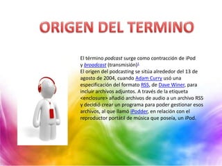 El término podcast surge como contracción de iPod
y broadcast (transmisión)1
El origen del podcasting se sitúa alrededor del 13 de
agosto de 2004, cuando Adam Curry usó una
especificación del formato RSS, de Dave Winer, para
incluir archivos adjuntos. A través de la etiqueta
<enclosure> añadió archivos de audio a un archivo RSS
y decidió crear un programa para poder gestionar esos
archivos, al que llamó iPodder, en relación con el
reproductor portátil de música que poseía, un iPod.
 