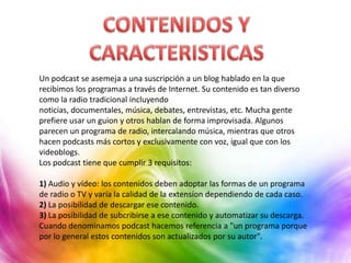 Un podcast se asemeja a una suscripción a un blog hablado en la que
recibimos los programas a través de Internet. Su contenido es tan diverso
como la radio tradicional incluyendo
noticias, documentales, música, debates, entrevistas, etc. Mucha gente
prefiere usar un guion y otros hablan de forma improvisada. Algunos
parecen un programa de radio, intercalando música, mientras que otros
hacen podcasts más cortos y exclusivamente con voz, igual que con los
videoblogs.
Los podcast tiene que cumplir 3 requisitos:

1) Audio y vídeo: los contenidos deben adoptar las formas de un programa
de radio o TV y varía la calidad de la extensíon dependiendo de cada caso.
2) La posibilidad de descargar ese contenido.
3) La posibilidad de subcribirse a ese contenido y automatizar su descarga.
Cuando denominamos podcast hacemos referencia a "un programa porque
por lo general estos contenidos son actualizados por su autor".
 