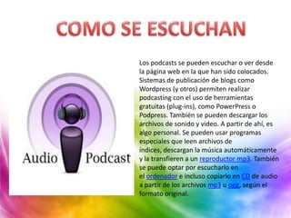 Los podcasts se pueden escuchar o ver desde
la página web en la que han sido colocados.
Sistemas de publicación de blogs como
Wordpress (y otros) permiten realizar
podcasting con el uso de herramientas
gratuitas (plug-ins), como PowerPress o
Podpress. También se pueden descargar los
archivos de sonido y video. A partir de ahí, es
algo personal. Se pueden usar programas
especiales que leen archivos de
índices, descargan la música automáticamente
y la transfieren a un reproductor mp3. También
se puede optar por escucharlo en
el ordenador e incluso copiarlo en CD de audio
a partir de los archivos mp3 u ogg, según el
formato original.
 
