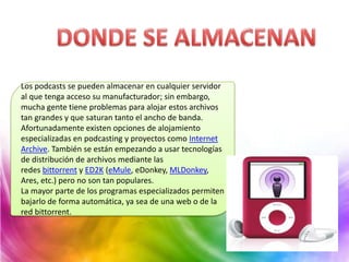 Los podcasts se pueden almacenar en cualquier servidor
al que tenga acceso su manufacturador; sin embargo,
mucha gente tiene problemas para alojar estos archivos
tan grandes y que saturan tanto el ancho de banda.
Afortunadamente existen opciones de alojamiento
especializadas en podcasting y proyectos como Internet
Archive. También se están empezando a usar tecnologías
de distribución de archivos mediante las
redes bittorrent y ED2K (eMule, eDonkey, MLDonkey,
Ares, etc.) pero no son tan populares.
La mayor parte de los programas especializados permiten
bajarlo de forma automática, ya sea de una web o de la
red bittorrent.
 