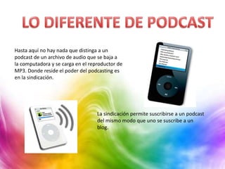 Hasta aquí no hay nada que distinga a un
podcast de un archivo de audio que se baja a
la computadora y se carga en el reproductor de
MP3. Donde reside el poder del podcasting es
en la sindicación.




                                   La sindicación permite suscribirse a un podcast
                                   del mismo modo que uno se suscribe a un
                                   blog.
 
