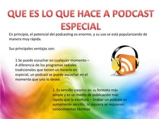 En principio, el potencial del podcasting es enorme, y su uso se está popularizando de
manera muy rápida.

Sus principales ventajas son:

   1.Se puede escuchar en cualquier momento –
   A diferencia de los programas radiales
   tradicionales que tienen un horario en
   especial, un podcast se puede escuchar en el
   momento que uno lo desee.

                           2. Es sencillo crearlos en su formato más
                           simple y es un medio de publicación más
                           rápido que la escritura – Grabar un podcast es
                           sumamente sencillo, ni siquiera se requieren
                           conocimientos técnicos
 