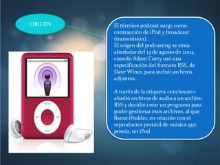 ORIGEN   El término podcast surge como
         contracción de iPod y broadcast
         (transmisión).
         El origen del podcasting se sitúa
         alrededor del 13 de agosto de 2004,
         cuando Adam Curry usó una
         especificación del formato RSS, de
         Dave Winer, para incluir archivos
         adjuntos.

         A través de la etiqueta <enclosure>
         añadió archivos de audio a un archivo
         RSS y decidió crear un programa para
         poder gestionar esos archivos, al que
         llamó iPodder, en relación con el
         reproductor portátil de música que
         poseía, un iPod
 