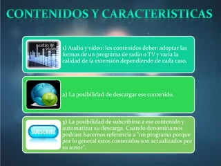 1) Audio y vídeo: los contenidos deben adoptar las
formas de un programa de radio o TV y varía la
calidad de la extensión dependiendo de cada caso.




2) La posibilidad de descargar ese contenido.



3) La posibilidad de subcribirse a ese contenido y
automatizar su descarga. Cuando denominamos
podcast hacemos referencia a "un programa porque
por lo general estos contenidos son actualizados por
su autor".
 