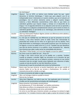 Tema Interlengua.
                                   Sandra Perez, Mariana Veloz, David Olivera, Eduardo Garcia.

            de interlengua?
Lingüista   ¡Bueno! Fue en 1972, un teórico Larry Selinker quien fue que quien
            denomino el término interlengua. Y decía que para adquirir una LE es
            indispensable tener 2 elementos en nuestro cerebro, que son el natural y el
            psicológico. Con el primer elemento vamos a adquirir nuestra lengua
            materna y tiene diferentes características entre ellas es que tiene un
            calendario genético que impone etapas y tiempo en el desarrollo de la
            lengua. Y en el segundo elemento no se adquiere como tal sino se aprende y
            esta lengua no se adquiere completamente natural y por lo tanto no tiene un
            calendario genético. Es ahí donde se la interlengua, este elemento no tiene
            un calendario “biologíco”
Locutor     ¡Ok muy interesante! Profesor dígame ¿Existe una diferencia entre adultos y
            niños al aprender una LE?
Profesor    Si, creo que en realidad hay una diferencia ya que los procesos no son los
            mismos, y hay otros factores como la edad. Como han mencionado la
            plasticidad del cerebro de los niños no es igual que la de los adultos. Pero
            todo desarrollan un interlengua y esto puedo ocasionar que a los alumnos se
            les lleguen a cruzar los cables entre la L1 y la LE. También hay que identificar
            que tipo de alumno tenemos si es auditivo, visual, kinestésico etc. Además
            que tenemos que saber cuales serian las necesidades del alumno.
Locutor     ¡Muy Bien! Y dime Sandy, ¿a ti se te han llegado a cruzar los cables?
Alumna      Asi como cruzar los cables tal cual… ¡Pues no!
            Si llego a tner cierto errores que yo he podido ver o asimilar, También
            cuando yo empeze a estudiar inglés me encuentro en la situcaion de que
            cometo ciertos errores que ya no debería cometer, entonces en ese mismo
            momento trato de corregir cuando estoy hablando esto referente al habla,
            cuando se trata de escribir es más fácil identificar errores.
            Entonces por lo que he escuchado esto serían las fosilizaciones.
Profesor    Bueno aquí hay que remarcar un punto importante, que es que cuando el
            alumno habla no se fija de sus errores y fosilizaciones. En cambio al
            momento de escribir y tiende a corregir.
Locutor     Si claro al momento de hablar es algo inconsciente.
Lingüista   ¡No, y en la lengua materna sucede lo mismo!
            Pero en los 2 es igual.
Locutor     ¡Muy bien! Díganme, con todo lo que me han explicado asta el momento.
            ¿Cuáles son las características principales del interlenguaje?
Lingüista   Bueno tenemos 3 principales características:
            Las fosilizaciones, El “error &mistake” y el análisis contrastivo.
            Este último se refiere a la comparación entre los 2 idiomas.
            Entonces, ¿Qué entendemos por error and mistake?
            Un error es una falla que el alumno comete y es porque no conoce la regla
            gramatical. Y el mistake el alumno sabe la regla y a pesar de conocer la regla
 