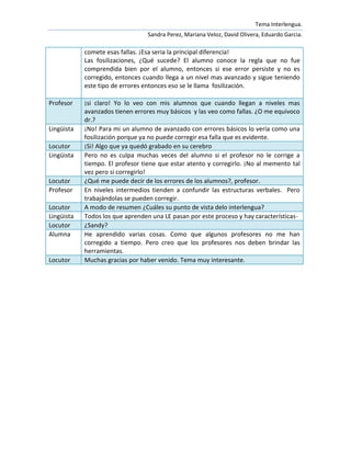 Tema Interlengua.
                                  Sandra Perez, Mariana Veloz, David Olivera, Eduardo Garcia.

            comete esas fallas. ¡Esa seria la principal diferencia!
            Las fosilizaciones, ¿Qué sucede? El alumno conoce la regla que no fue
            comprendida bien por el alumno, entonces si ese error persiste y no es
            corregido, entonces cuando llega a un nivel mas avanzado y sigue teniendo
            este tipo de errores entonces eso se le llama fosilización.

Profesor    ¡si claro! Yo lo veo con mis alumnos que cuando llegan a niveles mas
            avanzados tienen errores muy básicos y las veo como fallas. ¿O me equivoco
            dr.?
Lingüista   ¡No! Para mi un alumno de avanzado con errores básicos lo vería como una
            fosilización porque ya no puede corregir esa falla que es evidente.
Locutor     ¡Si! Algo que ya quedó grabado en su cerebro
Lingüista   Pero no es culpa muchas veces del alumno si el profesor no le corrige a
            tiempo. El profesor tiene que estar atento y corregirlo. ¡No al memento tal
            vez pero si corregirlo!
Locutor     ¿Qué me puede decir de los errores de los alumnos?, profesor.
Profesor    En niveles intermedios tienden a confundir las estructuras verbales. Pero
            trabajándolas se pueden corregir.
Locutor     A modo de resumen ¿Cuáles su punto de vista delo interlengua?
Lingüista   Todos los que aprenden una LE pasan por este proceso y hay características-
Locutor     ¿Sandy?
Alumna      He aprendido varias cosas. Como que algunos profesores no me han
            corregido a tiempo. Pero creo que los profesores nos deben brindar las
            herramientas.
Locutor     Muchas gracias por haber venido. Tema muy interesante.
 