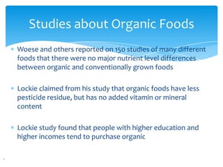 Studies about Organic Foods
Woese and others reported on 150 studies of many different
foods that there were no major nutrient level differences
between organic and conventionally grown foods

Lockie claimed from his study that organic foods have less
pesticide residue, but has no added vitamin or mineral
content

Lockie study found that people with higher education and
higher incomes tend to purchase organic
 