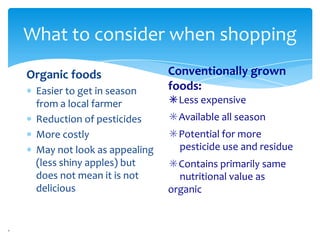 What to consider when shopping
Organic foods                Conventionally grown
 Easier to get in season     foods:
 from a local farmer         ✳Less expensive
 Reduction of pesticides     ✳Available all season
 More costly                 ✳Potential for more
 May not look as appealing    pesticide use and residue
 (less shiny apples) but     ✳Contains primarily same
 does not mean it is not       nutritional value as
 delicious                   organic
 