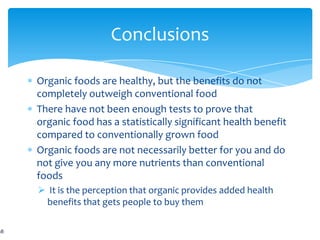 Conclusions

Organic foods are healthy, but the benefits do not
completely outweigh conventional food
There have not been enough tests to prove that
organic food has a statistically significant health benefit
compared to conventionally grown food
Organic foods are not necessarily better for you and do
not give you any more nutrients than conventional
foods
 It is the perception that organic provides added health
 benefits that gets people to buy them
 