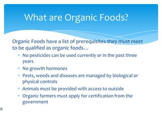 What are Organic Foods?

Organic Foods have a list of prerequisites they must meet
to be qualified as organic foods…
    No pesticides can be used currently or in the past three
    years
    No growth hormones
    Pests, weeds and diseases are managed by biological or
    physical controls
    Animals must be provided with access to outside
    Organic farmers must apply for certification from the
    government
 