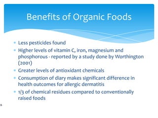 Benefits of Organic Foods

Less pesticides found
Higher levels of vitamin C, iron, magnesium and
phosphorous - reported by a study done by Worthington
(2001)
Greater levels of antioxidant chemicals
Consumption of diary makes significant difference in
health outcomes for allergic dermatitis
1/3 of chemical residues compared to conventionally
raised foods
 