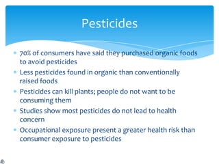 Pesticides

70% of consumers have said they purchased organic foods
to avoid pesticides
Less pesticides found in organic than conventionally
raised foods
Pesticides can kill plants; people do not want to be
consuming them
Studies show most pesticides do not lead to health
concern
Occupational exposure present a greater health risk than
consumer exposure to pesticides
 