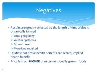 Negatives

Results are greatly affected by the length of time a plot is
organically farmed
 Local geography
 Weather patterns
 Ground cover
 More land required
Studies that prove health benefits are scarce; implied
health benefit
Price is much HIGHER than conventionally grown foods
 