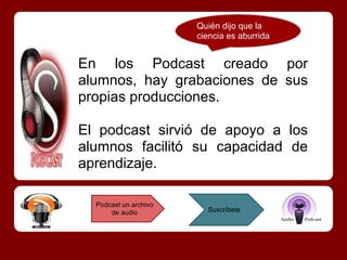 Quién dijo que la
                       ciencia es aburrida


En los Podcast creado por
alumnos, hay grabaciones de sus
propias producciones.

El podcast sirvió de apoyo a los
alumnos facilitó su capacidad de
aprendizaje.

  Podcast un archivo
      de audio           Suscríbete
 