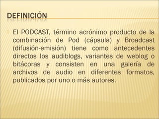    El PODCAST, término acrónimo producto de la
    combinación de Pod (cápsula) y Broadcast
    (difusión-emisión) tiene como antecedentes
    directos los audiblogs, variantes de weblog o
    bitácoras y consisten en una galería de
    archivos de audio en diferentes formatos,
    publicados por uno o más autores. 
 
