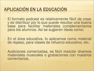    El formato podcast es relativamente fácil de crear
    y de distribuir por lo que puede resultar una buena
    base para facilitar materiales complementarios
    para los alumnos. Así se sugieren ideas como:
 
   En el área educativa, lo aplicamos como material
    de repaso, para clases de refuerzo educativo, etc.
 
   Audiciones comentadas, es fácil mezclar diversos
    materiales musicales o grabaciones con nuestros
    comentarios.
 