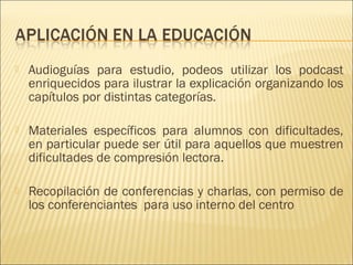    Audioguías para estudio, podeos utilizar los podcast
    enriquecidos para ilustrar la explicación organizando los
    capítulos por distintas categorías.
 
   Materiales específicos para alumnos con dificultades,
    en particular puede ser útil para aquellos que muestren
    dificultades de compresión lectora.

   Recopilación de conferencias y charlas, con permiso de
    los conferenciantes para uso interno del centro
 