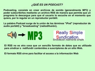 ¿QUÉ ES UN PODCAST? Podcasting, consiste en crear archivos de sonido (generalmente MP3) y poder subscribirlos mediante un archivo RSS de manera que permita que un programa lo descargue para que el usuario lo escuche en el momento que quiera, por lo regular en un reproductor portátil.  La palabra Podcast surge de la unión de los términos &quot;iPod&quot; (reproductor de audio portátil) y &quot; broadcasting &quot; (radiodifusión).   El RSS no es otra cosa que un sencillo formato de datos que es utilizado para  sindicar  o  redifundir contenidos a suscriptores de un sitio Web. El formato RSS sirve para facilitar el acceso a la información Web   Sindicación realmente simple  