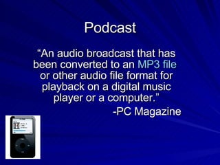 Podcast “An audio broadcast that has been converted to an  MP3 file  or other audio file format for playback on a digital music player or a computer.” -PC Magazine 
