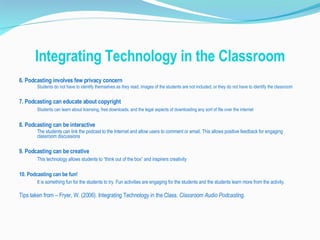Integrating Technology in the Classroom 6. Podcasting involves few privacy concern Students do not have to identify themselves as they read, images of the students are not included, or they do not have to identify the classroom 7. Podcasting can educate about copyright Students can learn about licensing, free downloads, and the legal aspects of downloading any sort of file over the internet 8. Podcasting can be interactive The students can link the podcast to the Internet and allow users to comment or email. This allows positive feedback for engaging classroom discussions 9. Podcasting can be creative This technology allows students to “think out of the box” and inspirers creativity 10. Podcasting can be fun! It is something fun for the students to try. Fun activities are engaging for the students and the students learn more from the activity. Tips taken from – Fryer, W. (2006). Integrating Technology in the Class.  Classroom Audio Podcasting. 