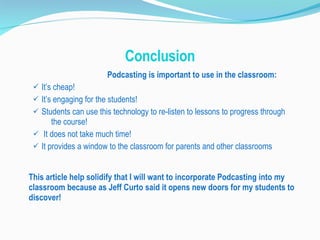 Conclusion Podcasting is important to use in the classroom: It’s cheap! It’s engaging for the students! Students can use this technology to re-listen to lessons to progress through  the course! It does not take much time! It provides a window to the classroom for parents and other classrooms This article help solidify that I will want to incorporate Podcasting into my classroom because as Jeff Curto said it opens new doors for my students to discover! 