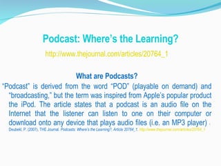 Podcast: Where’s the Learning? http://www.thejournal.com/articles/20764_1 What are Podcasts? “ Podcast” is derived from the word “POD” (playable on demand) and “broadcasting,” but the term was inspired from Apple’s popular product the iPod. The article states that a podcast is an audio file on the Internet that the listener can listen to one on their computer or download onto any device that plays audio files (i.e. an MP3 player)  1  Deubekl, P. (2007), THE Journal.  Podcasts: Where’s the Learning?, Article 20764_1.  http://www.thejournal.com/articles/20764_1 