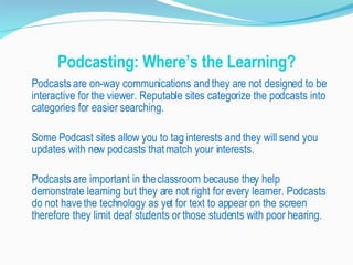 Podcasting: Where’s the Learning? Podcasts are on-way communications and they are not designed to be interactive for the viewer. Reputable sites categorize the podcasts into categories for easier searching.  Some Podcast sites allow you to tag interests and they will send you updates with new podcasts that match your interests. Podcasts are important in the classroom because they help demonstrate learning but they are not right for every learner. Podcasts do not have the technology as yet for text to appear on the screen therefore they limit deaf students or those students with poor hearing.  
