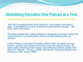 Globalizing Education One Podcast at a Time http://www.thejournal.com/the/newsletters/smartclassroom/archives/?aid=19369 “ Now that I’ve opened the door to the classroom, I can’t imagine ever closing it again, as the benefits for me and my students are genuinely far-reaching.” – Jeff Curto, author of the article This article explores how a college professor of photography has made his class the “virtual classroom” by recording class sessions and then publishing them as podcasts. It takes Professor Curto about 30 minutes a week to finish and upload each new lecture or “podcast” but he finds that the time is more than paid for because “the higher quality of learning and the interest  and contributions of those ‘outside of the classroom’ students” – 2 Curto, J. (2006), THE Journal.  Globalizing Education One Podcast at a Time,  Volume 19369. 