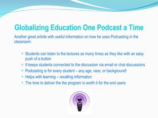 Globalizing Education One Podcast a Time Another great article with useful information on how he uses Podcasting in the classroom: Students can listen to the lectures as many times as they like with an easy push of a button It keeps students connected to the discussion via email or chat discussions Podcasting is for every student – any age, race, or background! Helps with learning – recalling information The time to deliver the the program is worth it for the end users 