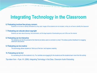 Integrating Technology in the Classroom 6. Podcasting involves few privacy concern Students do not have to identify themselves as they read, images of the students are not included, or they do not have to identify the classroom 7. Podcasting can educate about copyright Students can learn about licensing, free downloads, and the legal aspects of downloading any sort of file over the internet 8. Podcasting can be interactive The students can link the podcast to the Internet and allow users to comment or email. This allows positive feedback for engaging classroom discussions 9. Podcasting can be creative This technology allows students to “think out of the box” and inspirers creativity 10. Podcasting can be fun! It is something fun for the students to try. Fun activities are engaging for the students and the students learn more from the activity. Tips taken from – Fryer, W. (2006). Integrating Technology in the Class.  Classroom Audio Podcasting. 