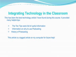 Integrating Technology in the Classroom This has been the best technology article I have found during this course. It provided many helpful tips: The Ten Tips were full of useful information Information on why to use Podcasting History of Podcasting This article is a tagged article on my computer for future help!  