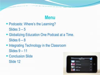 Menu Podcasts: Where’s the Learning?  Slides 3 – 5 Globalizing Education One Podcast at a Time.  Slides 6 – 8 Integrating Technology in the Classroom  Slides 9 – 11 Conclusion Slide Slide 12 