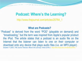 Podcast: Where’s the Learning? http://www.thejournal.com/articles/20764_1 What are Podcasts? “ Podcast” is derived from the word “POD” (playable on demand) and “broadcasting,” but the term was inspired from Apple’s popular product the iPod. The article states that a podcast is an audio file on the Internet that the listener can listen to one on their computer or download onto any device that plays audio files (i.e. an MP3 player)  1  Deubekl, P. (2007), THE Journal.  Podcasts: Where’s the Learning?, Article 20764_1.  http://www.thejournal.com/articles/20764_1 