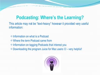 Podcasting: Where’s the Learning? This article may not be “text-heavy” however it provided very useful information: Information on what is a Podcast Where the term Podcast came from Information on tagging Podcasts that interest you Downloading the program Juice for Mac users    - very helpful! 