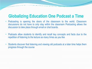 Globalizing Education One Podcast a Time Podcasting is opening the doors of the classroom to the world. Classroom discussions do not have to only stay within the classroom Podcasting allows the discussion to take place through email or chat boards. Podcasts allow students to identify and recall key concepts and facts due to the repetition of listening to the lecture as many times as you like Students discover that listening and viewing old podcasts at a later time helps them progress through the course 
