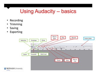 Using Audacity – basics
•   Recording
•   Trimming
•   Saving
•   Exporting
                                                Skip to
                                                                  Play          Record
                                                 Start                                     Audio Slider
           Selection   Envelope      Draw




                Zoom   Timeshift   Multi-tool


                                                                                 Skip to
                                                          Pause          Stop
                                                                                  End
 