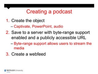 Creating a podcast
1. Create the object
  – Captivate, PowerPoint, audio
2. Save to a server with byte-range support
   enabled and a publicly accessible URL
  – Byte-range support allows users to stream the
    media
3. Create a webfeed
 