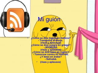 Mi guión

•   ¿Como se dice bigote en italiano?
          - Trampolini di moco.
             (risas y aplausos)
    ¿Cómo se dice suegra en griego?
                 - STORVAS.
             (risas y aplausos)
     ¿Cómo se dice beso en inglés?
      - Tomorrow contra mi morrow.
            ¿Y beso en árabe?
                  - Salivabá.
         • (risas y aplausos)
 