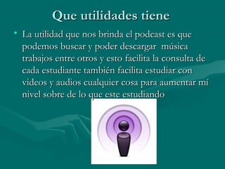 Que utilidades tiene
• La utilidad que nos brinda el podcast es que
  podemos buscar y poder descargar música
  trabajos entre otros y esto facilita la consulta de
  cada estudiante también facilita estudiar con
  videos y audios cualquier cosa para aumentar mí
  nivel sobre de lo que este estudiando
 
