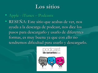 Los sitiosLos sitios
• AppleApple -- iTunesiTunes –– PodcastsPodcasts
• RESEÑA: Este sitio que acabas de ver, nosRESEÑA: Este sitio que acabas de ver, nos
ayuda a la descarga de podcast, nos dice losayuda a la descarga de podcast, nos dice los
pasos para descargarlo y usarlo de diferentespasos para descargarlo y usarlo de diferentes
formas, es muy buena ya que con ello noformas, es muy buena ya que con ello no
tendremos dificultad para usarlo y descargarlo.tendremos dificultad para usarlo y descargarlo.
 