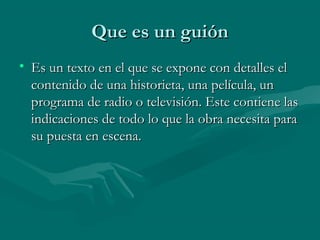 Que es un guiónQue es un guión
• Es un texto en el que se expone con detalles elEs un texto en el que se expone con detalles el
contenido de una historieta, una película, uncontenido de una historieta, una película, un
programa de radio o televisión. Este contiene lasprograma de radio o televisión. Este contiene las
indicaciones de todo lo que la obra necesita paraindicaciones de todo lo que la obra necesita para
su puesta en escena.su puesta en escena.
 