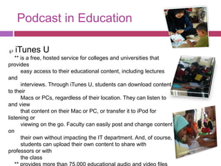 Podcast in Education

  iTunes U
    ** is a free, hosted service for colleges and universities that
provides
       easy access to their educational content, including lectures
and
       interviews. Through iTunes U, students can download content
to their
       Macs or PCs, regardless of their location. They can listen to
and view
       that content on their Mac or PC, or transfer it to iPod for
listening or
       viewing on the go. Faculty can easily post and change content
on
       their own without impacting the IT department. And, of course,
       students can upload their own content to share with
professors or with
       the class
 