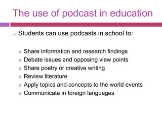 The use of podcast in education
 Students can use podcasts in school to:

 ∂   Share information and research findings
 ∂   Debate issues and opposing view points
 ∂   Share poetry or creative writing
 ∂   Review literature
 ∂   Apply topics and concepts to the world events
 ∂   Communicate in foreign languages
 