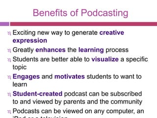 Benefits of Podcasting
 Exciting new way to generate creative
  expression
 Greatly enhances the learning process

 Students are better able to visualize a specific

  topic
 Engages and motivates students to want to

  learn
 Student-created podcast can be subscribed
  to and viewed by parents and the community
 Podcasts can be viewed on any computer, an
 