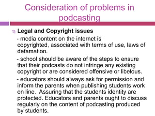 Consideration of problems in
               podcasting
   Legal and Copyright issues
    - media content on the internet is
    copyrighted, associated with terms of use, laws of
    defamation.
    - school should be aware of the steps to ensure
    that their podcasts do not infringe any existing
    copyright or are considered offensive or libelous.
    - educators should always ask for permission and
    inform the parents when publishing students work
    on line. Assuring that the students identity are
    protected. Educators and parents ought to discuss
    regularly on the content of podcasting produced
    by students.
 