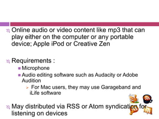    Online audio or video content like mp3 that can
    play either on the computer or any portable
    device; Apple iPod or Creative Zen

   Requirements :
       Microphone
       Audio editing software such as Audacity or Adobe
       Audition
         For Mac users, they may use Garageband and
          iLife software

   May distributed via RSS or Atom syndication for
    listening on devices
 