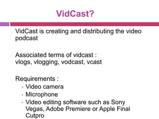 VidCast?
⚛   VidCast is creating and distributing the video
    podcast

⚛   Associated terms of vidcast :
    vlogs, vlogging, vodcast, vcast

⚛   Requirements :
     • Video camera
     • Microphone
     • Video editing software such as Sony
       Vegas, Adobe Premiere or Apple Final
       Cutpro
 