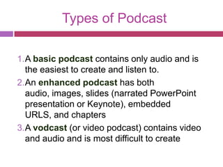 Types of Podcast

1. A basic podcast contains only audio and is
   the easiest to create and listen to.
2. An enhanced podcast has both
   audio, images, slides (narrated PowerPoint
   presentation or Keynote), embedded
   URLS, and chapters
3. A vodcast (or video podcast) contains video
   and audio and is most difficult to create
 