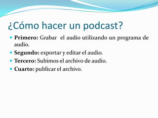 ¿Cómo hacer un podcast?
 Primero: Grabar el audio utilizando un programa de
audio.
 Segundo: exportar y editar el audio.
 Tercero: Subimos el archivo de audio.
 Cuarto: publicar el archivo.
 